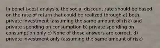 In benefit-cost analysis, the social discount rate should be based on the rate of return that could be realized through a) both private investment (assuming the same amount of risk) and private spending on consumption b) private spending on consumption only c) None of these answers are correct. d) private investment only (assuming the same amount of risk)