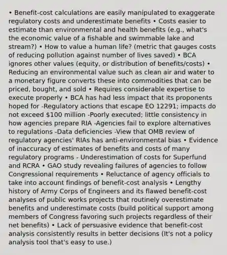 • Benefit-cost calculations are easily manipulated to exaggerate regulatory costs and underestimate benefits • Costs easier to estimate than environmental and health benefits (e.g., what's the economic value of a fishable and swimmable lake and stream?) • How to value a human life? (metric that gauges costs of reducing pollution against number of lives saved) • BCA ignores other values (equity, or distribution of benefits/costs) • Reducing an environmental value such as clean air and water to a monetary figure converts these into commodities that can be priced, bought, and sold • Requires considerable expertise to execute properly • BCA has had less impact that its proponents hoped for -Regulatory actions that escape EO 12291; impacts do not exceed 100 million -Poorly executed; little consistency in how agencies prepare RIA -Agencies fail to explore alternatives to regulations -Data deficiencies -View that OMB review of regulatory agencies' RIAs has anti-environmental bias • Evidence of inaccuracy of estimates of benefits and costs of many regulatory programs - Underestimation of costs for Superfund and RCRA • GAO study revealing failures of agencies to follow Congressional requirements • Reluctance of agency officials to take into account findings of benefit-cost analysis • Lengthy history of Army Corps of Engineers and its flawed benefit-cost analyses of public works projects that routinely overestimate benefits and underestimate costs (build political support among members of Congress favoring such projects regardless of their net benefits) • Lack of persuasive evidence that benefit-cost analysis consistently results in better decisions (It's not a policy analysis tool that's easy to use.)