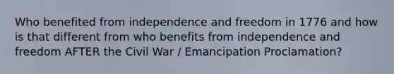 Who benefited from independence and freedom in 1776 and how is that different from who benefits from independence and freedom AFTER the Civil War / Emancipation Proclamation?