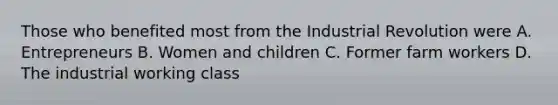 Those who benefited most from the Industrial Revolution were A. Entrepreneurs B. Women and children C. Former farm workers D. The industrial working class