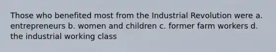 Those who benefited most from the Industrial Revolution were a. entrepreneurs b. women and children c. former farm workers d. the industrial working class