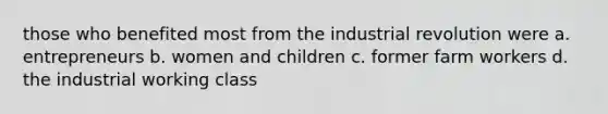 those who benefited most from the industrial revolution were a. entrepreneurs b. women and children c. former farm workers d. the industrial working class