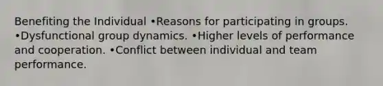 Benefiting the Individual •Reasons for participating in groups. •Dysfunctional group dynamics. •Higher levels of performance and cooperation. •Conflict between individual and team performance.