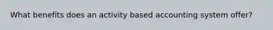 What benefits does an activity based accounting system offer?