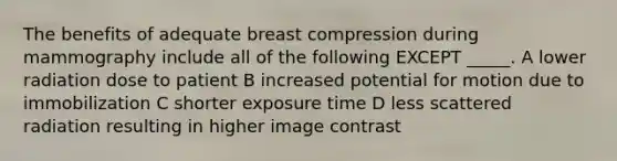 The benefits of adequate breast compression during mammography include all of the following EXCEPT _____. A lower radiation dose to patient B increased potential for motion due to immobilization C shorter exposure time D less scattered radiation resulting in higher image contrast