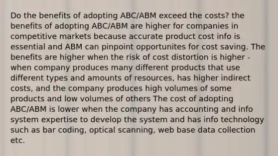 Do the benefits of adopting ABC/ABM exceed the costs? the benefits of adopting ABC/ABM are higher for companies in competitive markets because accurate product cost info is essential and ABM can pinpoint opportunites for cost saving. The benefits are higher when the risk of cost distortion is higher - when company produces many different products that use different types and amounts of resources, has higher indirect costs, and the company produces high volumes of some products and low volumes of others The cost of adopting ABC/ABM is lower when the company has accounting and info system expertise to develop the system and has info technology such as bar coding, optical scanning, web base data collection etc.