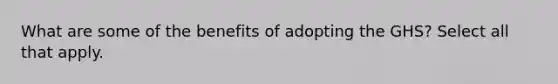 What are some of the benefits of adopting the GHS? Select all that apply.