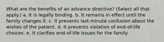 What are the benefits of an advance directive? (Select all that apply.) a. It is legally binding. b. It remains in effect until the family changes it. c. It prevents last-minute confusion about the wishes of the patient. d. It prevents violation of end-of-life choices. e. It clarifies end-of-life issues for the family