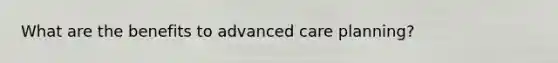 What are the benefits to advanced care planning?