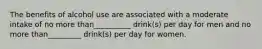 The benefits of alcohol use are associated with a moderate intake of no more than__________ drink(s) per day for men and no more than_________ drink(s) per day for women.