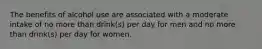 The benefits of alcohol use are associated with a moderate intake of no more than drink(s) per day for men and no more than drink(s) per day for women.