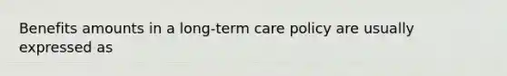 Benefits amounts in a long-term care policy are usually expressed as