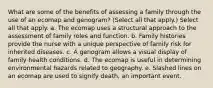 What are some of the benefits of assessing a family through the use of an ecomap and genogram? (Select all that apply.) Select all that apply. a. The ecomap uses a structural approach to the assessment of family roles and function. b. Family histories provide the nurse with a unique perspective of family risk for inherited diseases. c. A genogram allows a visual display of family health conditions. d. The ecomap is useful in determining environmental hazards related to geography. e. Slashed lines on an ecomap are used to signify death, an important event.