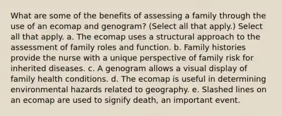 What are some of the benefits of assessing a family through the use of an ecomap and genogram? (Select all that apply.) Select all that apply. a. The ecomap uses a structural approach to the assessment of family roles and function. b. Family histories provide the nurse with a unique perspective of family risk for inherited diseases. c. A genogram allows a visual display of family health conditions. d. The ecomap is useful in determining environmental hazards related to geography. e. Slashed lines on an ecomap are used to signify death, an important event.