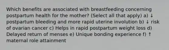 Which benefits are associated with breastfeeding concerning postpartum health for the mother? (Select all that apply) a) ↓ postpartum bleeding and more rapid uterine involution b) ↓ risk of ovarian cancer c) Helps in rapid postpartum weight loss d) Delayed return of menses e) Unique bonding experience f) ↑ maternal role attainment