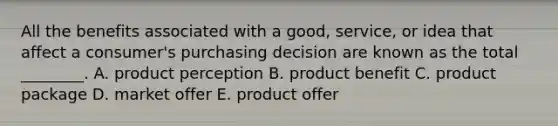 All the benefits associated with a​ good, service, or idea that affect a​ consumer's purchasing decision are known as the total​ ________. A. product perception B. product benefit C. product package D. market offer E. product offer