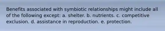 Benefits associated with symbiotic relationships might include all of the following except: a. shelter. b. nutrients. c. competitive exclusion. d. assistance in reproduction. e. protection.