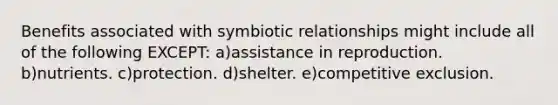 Benefits associated with symbiotic relationships might include all of the following EXCEPT: a)assistance in reproduction. b)nutrients. c)protection. d)shelter. e)competitive exclusion.