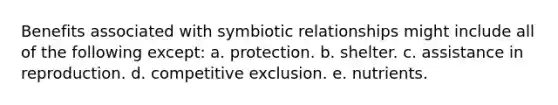 Benefits associated with symbiotic relationships might include all of the following except: a. protection. b. shelter. c. assistance in reproduction. d. competitive exclusion. e. nutrients.