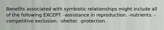 Benefits associated with symbiotic relationships might include all of the following EXCEPT: -assistance in reproduction. -nutrients. -competitive exclusion. -shelter. -protection.