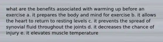 what are the benefits associated with warming up before an exercise a. it prepares the body and mind for exercise b. it allows the heart to return to resting levels c. it prevents the spread of synovial fluid throughout the joints d. it decreases the chance of injury e. it elevates muscle temperature