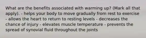 What are the benefits associated with warming up? (Mark all that apply). - helps your body to move gradually from rest to exercise - allows the heart to return to resting levels - decreases the chance of injury - elevates muscle temperature - prevents the spread of synovial fluid throughout the joints