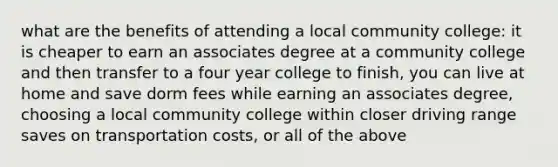 what are the benefits of attending a local community college: it is cheaper to earn an associates degree at a community college and then transfer to a four year college to finish, you can live at home and save dorm fees while earning an associates degree, choosing a local community college within closer driving range saves on transportation costs, or all of the above