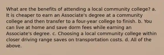 What are the benefits of attending a local community college? a. It is cheaper to earn an Associate's degree at a community college and then transfer to a four-year college to finish. b. You can live at home and save dorm fees while earning an Associate's degree. c. Choosing a local community college within closer driving range saves on transportation costs. d. All of the above.