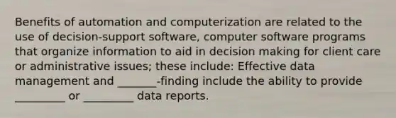 Benefits of automation and computerization are related to the use of decision-support software, computer software programs that organize information to aid in decision making for client care or administrative issues; these include: Effective data management and _______-finding include the ability to provide _________ or _________ data reports.