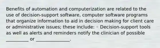 Benefits of automation and computerization are related to the use of decision-support software, computer software programs that organize information to aid in decision making for client care or administrative issues; these include: ◦ Decision-support tools as well as alerts and reminders notify the clinician of possible __________ or _______________.