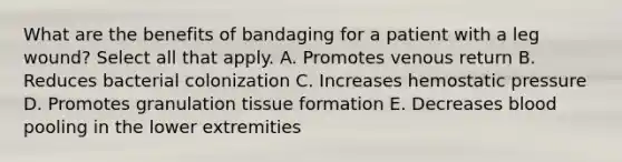 What are the benefits of bandaging for a patient with a leg wound? Select all that apply. A. Promotes venous return B. Reduces bacterial colonization C. Increases hemostatic pressure D. Promotes granulation tissue formation E. Decreases blood pooling in the lower extremities