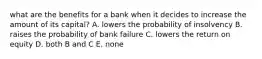 what are the benefits for a bank when it decides to increase the amount of its capital? A. lowers the probability of insolvency B. raises the probability of bank failure C. lowers the return on equity D. both B and C E. none