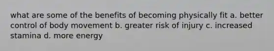 what are some of the benefits of becoming physically fit a. better control of body movement b. greater risk of injury c. increased stamina d. more energy