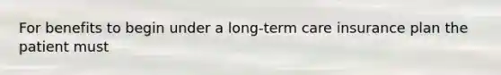 For benefits to begin under a long-term care insurance plan the patient must