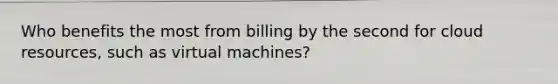 Who benefits the most from billing by the second for cloud resources, such as virtual machines?