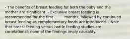 - The benefits of breast feeding for both the baby and the mother are significant. - Exclusive breast feeding is recommended for the first _____ months, followed by continued breast feeding as complementary foods are introduced. - Note that breast feeding versus bottle feeding studies are correlational; none of the findings imply causality.