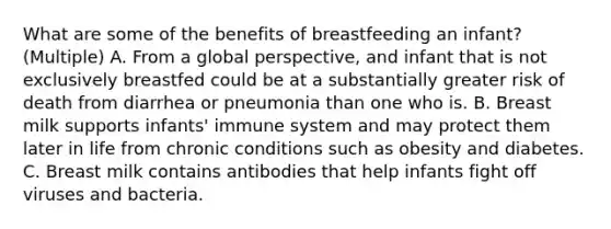 What are some of the benefits of breastfeeding an infant? (Multiple) A. From a global perspective, and infant that is not exclusively breastfed could be at a substantially greater risk of death from diarrhea or pneumonia than one who is. B. Breast milk supports infants' immune system and may protect them later in life from chronic conditions such as obesity and diabetes. C. Breast milk contains antibodies that help infants fight off viruses and bacteria.