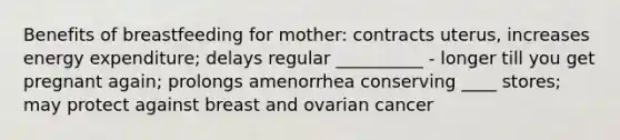 Benefits of breastfeeding for mother: contracts uterus, increases energy expenditure; delays regular __________ - longer till you get pregnant again; prolongs amenorrhea conserving ____ stores; may protect against breast and ovarian cancer