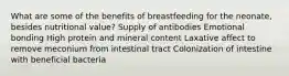 What are some of the benefits of breastfeeding for the neonate, besides nutritional value? Supply of antibodies Emotional bonding High protein and mineral content Laxative affect to remove meconium from intestinal tract Colonization of intestine with beneficial bacteria