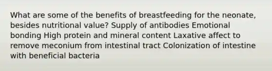 What are some of the benefits of breastfeeding for the neonate, besides nutritional value? Supply of antibodies Emotional bonding High protein and mineral content Laxative affect to remove meconium from intestinal tract Colonization of intestine with beneficial bacteria