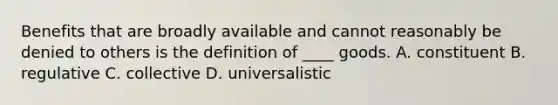 Benefits that are broadly available and cannot reasonably be denied to others is the definition of ____ goods. A. constituent B. regulative C. collective D. universalistic