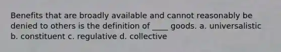 Benefits that are broadly available and cannot reasonably be denied to others is the definition of ____ goods. a. universalistic b. constituent c. regulative d. collective