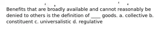 Benefits that are broadly available and cannot reasonably be denied to others is the definition of ____ goods. a. collective b. constituent c. universalistic d. regulative