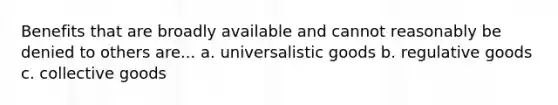 Benefits that are broadly available and cannot reasonably be denied to others are... a. universalistic goods b. regulative goods c. collective goods