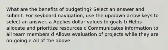 What are the benefits of budgeting? Select an answer and submit. For keyboard navigation, use the up/down arrow keys to select an answer. a Applies dollar values to goals b Helps allocate and prioritize resources c Communicates information to all team members d Allows evaluation of projects while they are on-going e All of the above