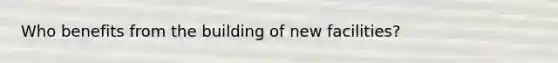 Who benefits from the building of new facilities?