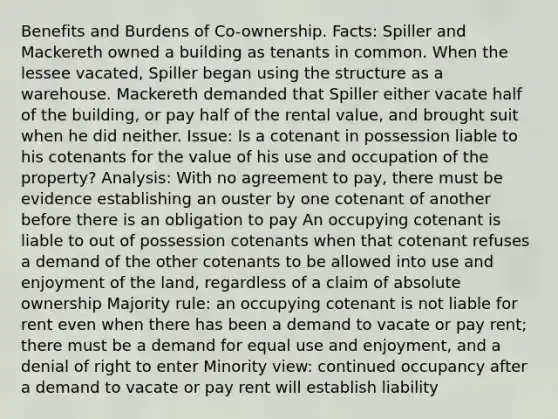 Benefits and Burdens of Co-ownership. Facts: Spiller and Mackereth owned a building as tenants in common. When the lessee vacated, Spiller began using the structure as a warehouse. Mackereth demanded that Spiller either vacate half of the building, or pay half of the rental value, and brought suit when he did neither. Issue: Is a cotenant in possession liable to his cotenants for the value of his use and occupation of the property? Analysis: With no agreement to pay, there must be evidence establishing an ouster by one cotenant of another before there is an obligation to pay An occupying cotenant is liable to out of possession cotenants when that cotenant refuses a demand of the other cotenants to be allowed into use and enjoyment of the land, regardless of a claim of absolute ownership Majority rule: an occupying cotenant is not liable for rent even when there has been a demand to vacate or pay rent; there must be a demand for equal use and enjoyment, and a denial of right to enter Minority view: continued occupancy after a demand to vacate or pay rent will establish liability