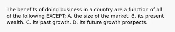 The benefits of doing business in a country are a function of all of the following EXCEPT: A. the size of the market. B. its present wealth. C. its past growth. D. its future growth prospects.