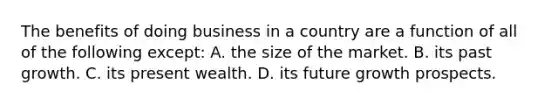 The benefits of doing business in a country are a function of all of the following except: A. the size of the market. B. its past growth. C. its present wealth. D. its future growth prospects.