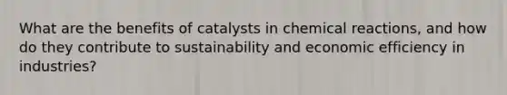 What are the benefits of catalysts in chemical reactions, and how do they contribute to sustainability and economic efficiency in industries?